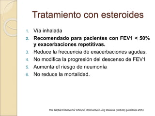 Tratamiento con esteroides
1. Vía inhalada
2. Recomendado para pacientes con FEV1 < 50%
y exacerbaciones repetitivas.
3. Reduce la frecuencia de exacerbaciones agudas.
4. No modifica la progresión del descenso de FEV1
5. Aumenta el riesgo de neumonía
6. No reduce la mortalidad.
The Global Initiative for Chronic Obstructive Lung Disease (GOLD) guidelines 2014
 