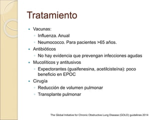 Tratamiento
 Vacunas:
◦ Influenza. Anual
◦ Neumococco. Para pacientes >65 años.
 Antibióticos
◦ No hay evidencia que prevengan infecciones agudas
 Mucolíticos y antitusivos
◦ Expectorantes (guaifenesina, acetilcisteína): poco
beneficio en EPOC
 Cirugía
◦ Reducción de volumen pulmonar
◦ Transplante pulmonar
The Global Initiative for Chronic Obstructive Lung Disease (GOLD) guidelines 2014
 