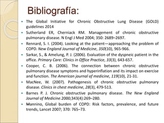 Bibliografía:
 The Global Initiative for Chronic Obstructive Lung Disease (GOLD)
guidelines 2014
 Sutherland ER, Cherniack RM. Management of chronic obstructive
pulmonary disease. N Engl J Med 2004; 350: 2689–2697.
 Rennard, S. I. (2004). Looking at the patient—approaching the problem of
COPD. New England Journal of Medicine, 350(10), 965-966.
 Sarkar, S., & Amelung, P. J. (2006). Evaluation of the dyspneic patient in the
office. Primary Care: Clinics in Office Practice, 33(3), 643-657.
 Cooper, C. B. (2006). The connection between chronic obstructive
pulmonary disease symptoms and hyperinflation and its impact on exercise
and function. The American journal of medicine, 119(10), 21-31.
 MacNee, W. (2007). Pathogenesis of chronic obstructive pulmonary
disease. Clinics in chest medicine, 28(3), 479-513.
 Barnes P. J. Chronic obstructive pulmonary disease. The New England
Journal of Medicine.2000;343(4):269–280.
 —Mannino, Global burden of COPD: Risk factors, prevalence, and future
trends, Lancet 2007; 370: 765–73.
 