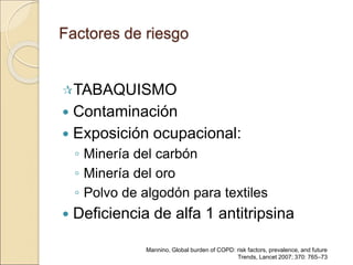 Factores de riesgo
TABAQUISMO
 Contaminación
 Exposición ocupacional:
◦ Minería del carbón
◦ Minería del oro
◦ Polvo de algodón para textiles
 Deficiencia de alfa 1 antitripsina
Mannino, Global burden of COPD: risk factors, prevalence, and future
Trends, Lancet 2007; 370: 765–73
 