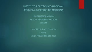 INSTITUTO POLITÉCNICO NACIONAL
ESCUELA SUPERIOR DE MEDICINA
INFORMÁTICA MEDICA
PRACTICA IMÁGENES MEDICAS
(DICOM)
MADRID RUELAS EDUARDO
4CM5
28 DE NOVIEMBRE DEL 2018
 