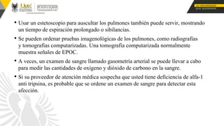 • Usar un estetoscopio para auscultar los pulmones también puede servir, mostrando
un tiempo de espiración prolongado o sibilancias.
• Se pueden ordenar pruebas imagenológicas de los pulmones, como radiografías
y tomografías computarizadas. Una tomografía computarizada normalmente
muestra señales de EPOC.
• A veces, un examen de sangre llamado gasometría arterial se puede llevar a cabo
para medir las cantidades de oxígeno y dióxido de carbono en la sangre.
• Si su proveedor de atención médica sospecha que usted tiene deficiencia de alfa-1
anti tripsina, es probable que se ordene un examen de sangre para detectar esta
afección.
 
