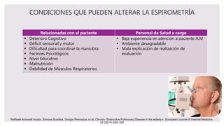 CONDICIONES QUE PUEDEN ALTERAR LA ESPIROMETRÍA
Relacionadas con el paciente Personal de Salud a cargo
 Deterioro Cognitivo
 Déficit sensorial y motor
 Dificultad para coordinar la maniobra
 Factores Psicológicos
 Nivel Educativo
 Malnutrición
 Debilidad de Músculos Respiratorios
• Baja experiencia en atención a paciente A.M
• Ambiente desagradable
• Mala explicación de realización de
evaluación
Raffaele Antonelli Incalzi, Simone Scarlata, Giorgio Pennazza, et al. Chronic Obstructive Pulmonary Disease in the elderly☆. European Journal of Internal Medicine.
25 (2014) 320–328
 