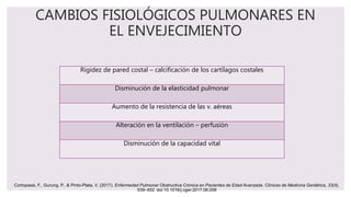 CAMBIOS FISIOLÓGICOS PULMONARES EN
EL ENVEJECIMIENTO
Rigidez de pared costal – calcificación de los cartílagos costales
Disminución de la elasticidad pulmonar
Aumento de la resistencia de las v. aéreas
Alteración en la ventilación – perfusión
Disminución de la capacidad vital
Cortopassi, F., Gurung, P., & Pinto-Plata, V. (2017). Enfermedad Pulmonar Obstructiva Crónica en Pacientes de Edad Avanzada. Clínicas de Medicina Geriátrica, 33(4),
539–552. doi:10.1016/j.cger.2017.06.006
 