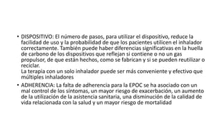 • DISPOSITIVO: El número de pasos, para utilizar el dispositivo, reduce la
facilidad de uso y la probabilidad de que los pacientes utilicen el inhalador
correctamente. También puede haber diferencias significativas en la huella
de carbono de los dispositivos que reflejan si contiene o no un gas
propulsor, de que están hechos, como se fabrican y si se pueden reutilizar o
reciclar.
La terapia con un solo inhalador puede ser más conveniente y efectivo que
múltiples inhaladores
• ADHERENCIA: La falta de adherencia para la EPOC se ha asociado con un
mal control de los síntomas, un mayor riesgo de exacerbación, un aumento
de la utilización de la asistencia sanitaria, una disminución de la calidad de
vida relacionada con la salud y un mayor riesgo de mortalidad
 