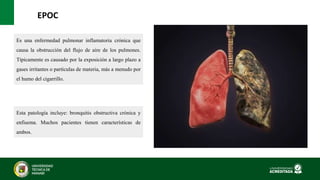 EPOC
Esta patología incluye: bronquitis obstructiva crónica y
enfisema. Muchos pacientes tienen características de
ambos.
Es una enfermedad pulmonar inflamatoria crónica que
causa la obstrucción del flujo de aire de los pulmones.
Típicamente es causado por la exposición a largo plazo a
gases irritantes o partículas de materia, más a menudo por
el humo del cigarrillo.
 