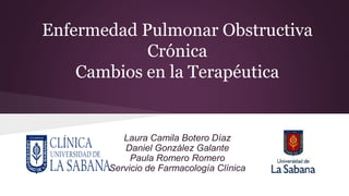 Enfermedad Pulmonar Obstructiva
Crónica
Cambios en la Terapéutica
Laura Camila Botero Díaz
Daniel González Galante
Paula Romero Romero
Servicio de Farmacología Clínica
 