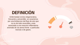 DEFINICIÓN
Enfermedad cronico degenerativa,
frecuente y prevenible, se caracteriza
por una limitaccion del flujo de aire que
no es de todo reversible y esta
asosciada a una reaccion inflamatoria
anomala de via aerea frente a particulas
nocivas o de gases.
 