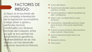FACTORES DE
RIESGO:
 Humo del tabaco.
 Exposiciones laborales: (polvos, productos
químicos, humos).
 Factores genéticos: (déficit hereditario de
alfa-1-antitripsina).
 Edad y sexo: envejecimiento y sexo
femenino.
 Crecimiento y desarrollo pulmonar: (bajo
peso al nacer, infecciones respiratorias,
etc.).
 Posición socioeconómica. (Hacinamiento,
mala nutrición, infecciones).
 Asma e hiperreactividad de las vías
aéreas.
 Bronquitis crónica.
 Infecciones.
La Epoc es el resultado de
una compleja interrelación
de la exposición acumulativa
a largo plazo a gases y
partículas nocivas,
combinada con diversos
factores del huésped, entre
los que se encuentran las
características genéticas,
hipersensibilidad de las vías
aéreas y el mal desarrollo
pulmonar durante la infancia
 