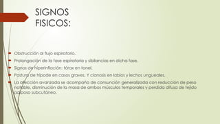 SIGNOS
FISICOS:
 Obstrucción al flujo espiratorio.
 Prolongación de la fase espiratoria y sibilancias en dicha fase.
 Signos de hiperinflación: tórax en tonel.
 Postura de trípode en casos graves. Y cianosis en labios y lechos ungueales.
 La afección avanzada se acompaña de consunción generalizada con reducción de peso
notable, disminución de la masa de ambos músculos temporales y perdida difusa de tejido
adiposo subcutáneo.
 
