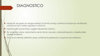 DIAGNOSTICO
 Medición de gases en sangre arterial: Pco2>45 mmHg confirma insuficiencia ventilatoria
crónica en los cuadros agudos o crónicos.
 Hematocrito aumentado: sugiere hipoxemia crónica.
 Rx: ampollas claras, borramiento de la trama vascular y del parénquima o hiperlucidez:
sugiere enfisema.
 TAC: es el método definitivo para confirmar la presencia o ausencia de enfisema.
 