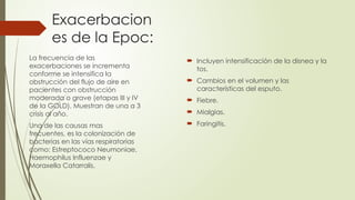 Exacerbacion
es de la Epoc:
 Incluyen intensificación de la disnea y la
tos.
 Cambios en el volumen y las
características del esputo.
 Fiebre.
 Mialgias.
 Faringitis.
La frecuencia de las
exacerbaciones se incrementa
conforme se intensifica la
obstrucción del flujo de aire en
pacientes con obstrucción
moderada o grave (etapas III y IV
de la GOLD). Muestran de una a 3
crisis al año.
Una de las causas mas
frecuentes, es la colonización de
bacterias en las vías respiratorias
como: Estreptococo Neumoniae,
Haemophilus Influenzae y
Moraxella Catarralis.
 