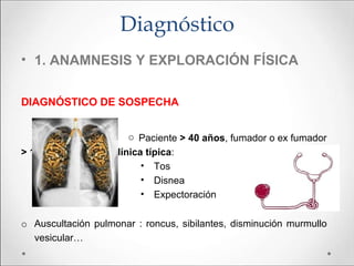 • 1. ANAMNESIS Y EXPLORACIÓN FÍSICA
DIAGNÓSTICO DE SOSPECHA
o Paciente > 40 años, fumador o ex fumador
> 10 paquetes/año, clínica típica:
• Tos
• Disnea
• Expectoración
o Auscultación pulmonar : roncus, sibilantes, disminución murmullo
vesicular…
Diagnóstico
 