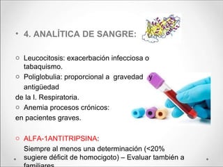 • 4. ANALÍTICA DE SANGRE:
o Leucocitosis: exacerbación infecciosa o
tabaquismo.
o Poliglobulia: proporcional a gravedad y
antigüedad
de la I. Respiratoria.
o Anemia procesos crónicos:
en pacientes graves.
o ALFA-1ANTITRIPSINA:
Siempre al menos una determinación (<20%
sugiere déficit de homocigoto) – Evaluar también a
 
