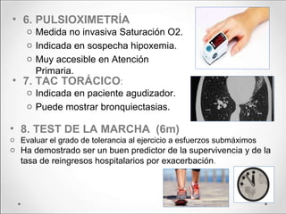 • 6. PULSIOXIMETRÍA
o Medida no invasiva Saturación O2.
o Indicada en sospecha hipoxemia.
o Muy accesible en Atención
Primaria.
• 7. TAC TORÁCICO:
o Indicada en paciente agudizador.
o Puede mostrar bronquiectasias.
• 8. TEST DE LA MARCHA (6m)
o Evaluar el grado de tolerancia al ejercicio a esfuerzos submáximos
o Ha demostrado ser un buen predictor de la supervivencia y de la
tasa de reingresos hospitalarios por exacerbación.
 