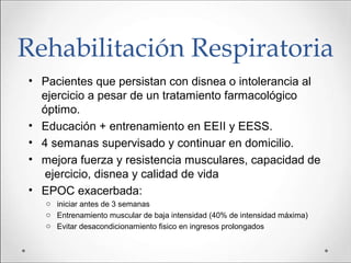 Rehabilitación Respiratoria
• Pacientes que persistan con disnea o intolerancia al
ejercicio a pesar de un tratamiento farmacológico
óptimo.
• Educación + entrenamiento en EEII y EESS.
• 4 semanas supervisado y continuar en domicilio.
• mejora fuerza y resistencia musculares, capacidad de
ejercicio, disnea y calidad de vida
• EPOC exacerbada:
o iniciar antes de 3 semanas
o Entrenamiento muscular de baja intensidad (40% de intensidad máxima)
o Evitar desacondicionamiento fisico en ingresos prolongados
 