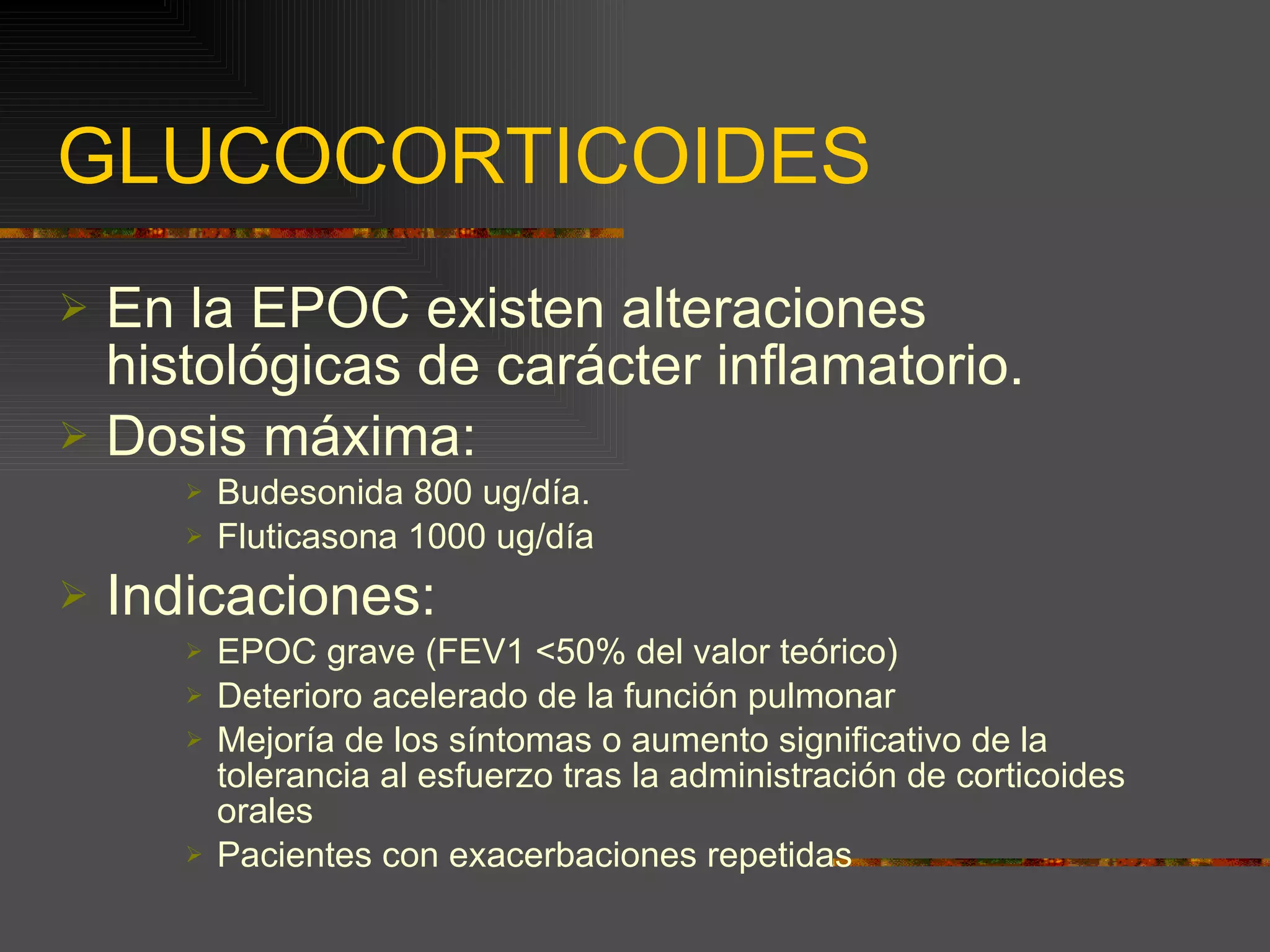 GLUCOCORTICOIDES En la EPOC existen alteraciones histológicas de carácter inflamatorio. Dosis máxima:  Budesonida 800 ug/día. Fluticasona 1000 ug/día Indicaciones: EPOC grave (FEV1 <50% del valor teórico) Deterioro acelerado de la función pulmonar Mejoría de los síntomas o aumento significativo de la tolerancia al esfuerzo tras la administración de corticoides orales Pacientes con exacerbaciones repetidas 
