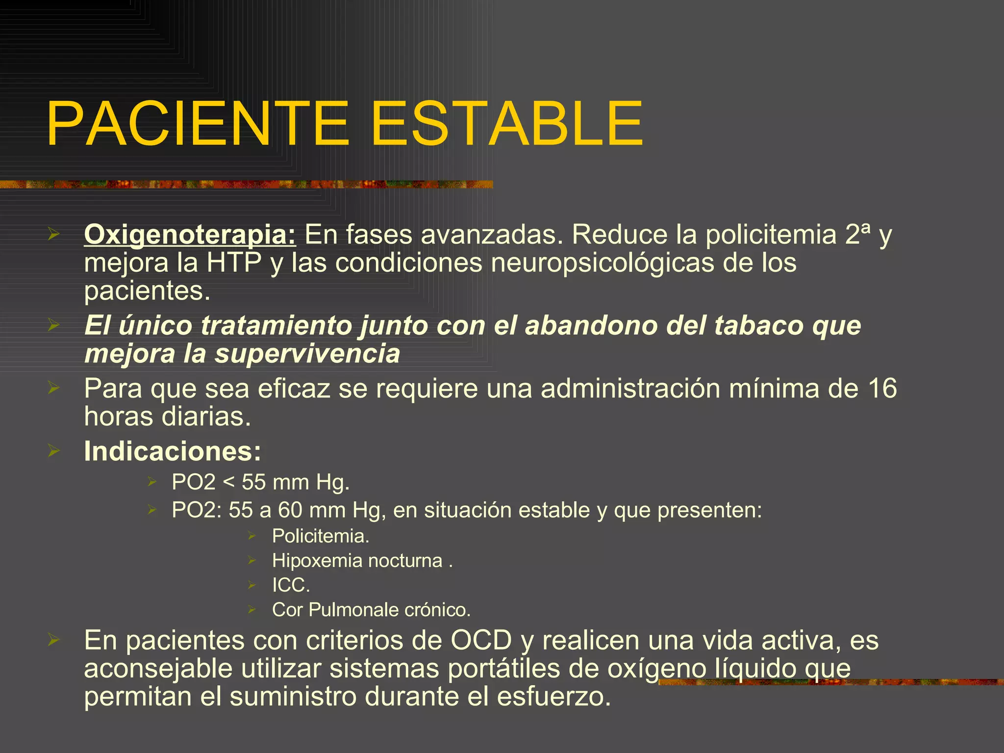 PACIENTE ESTABLE Oxigenoterapia:  En fases avanzadas. Reduce la policitemia 2ª y mejora la HTP y las condiciones neuropsicológicas de los pacientes. El único tratamiento junto con el abandono del tabaco que mejora la supervivencia Para que sea eficaz se requiere una administración mínima de 16 horas diarias. Indicaciones: PO2 < 55 mm Hg. PO2: 55 a 60 mm Hg, en situación estable y que presenten: Policitemia. Hipoxemia nocturna . ICC. Cor Pulmonale crónico. En pacientes con criterios de OCD y realicen una vida activa, es aconsejable utilizar sistemas portátiles de oxígeno líquido que permitan el suministro durante el esfuerzo. 