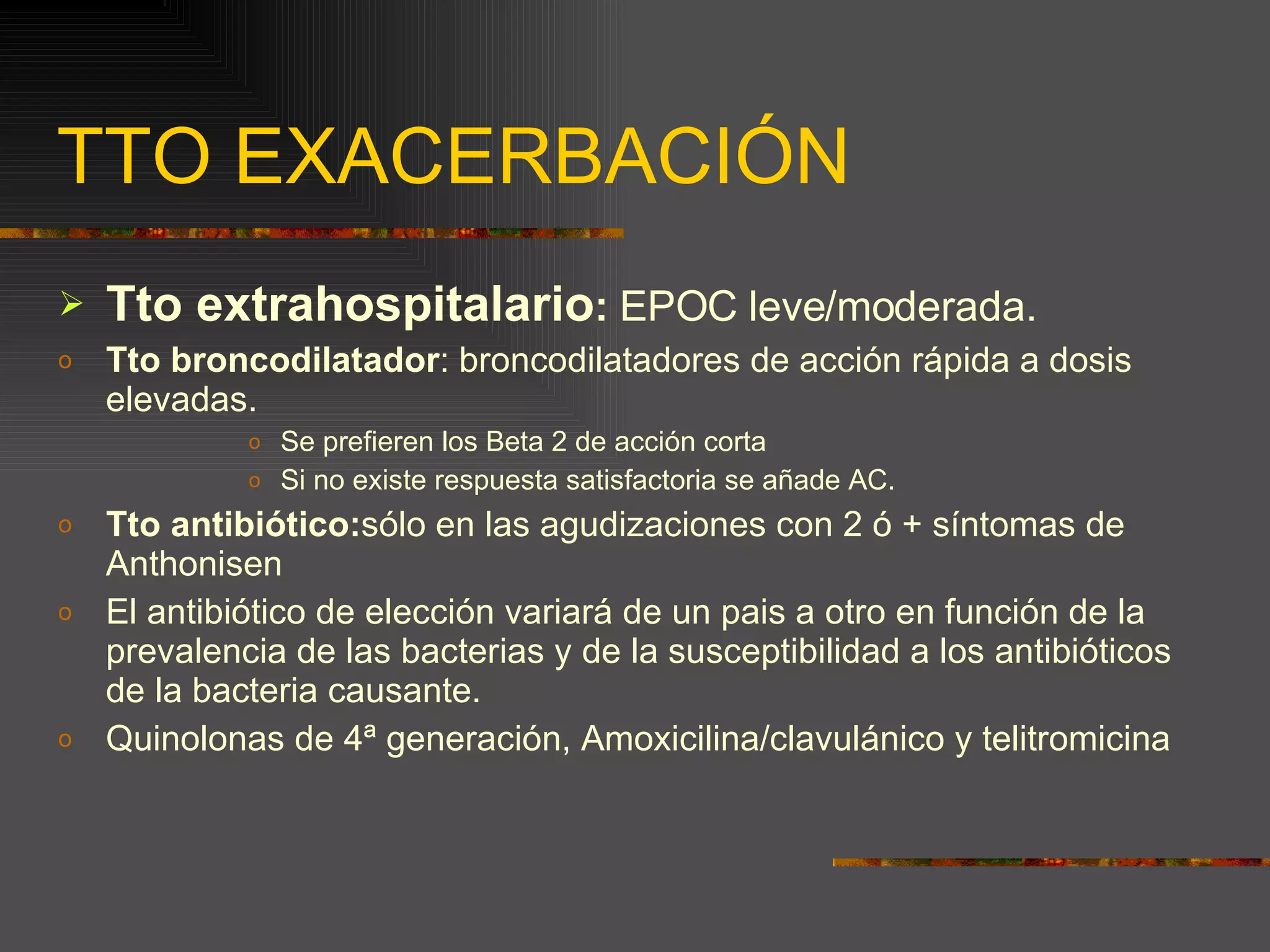 TTO EXACERBACIÓN Tto extrahospitalario :  EPOC leve/moderada. Tto broncodilatador : broncodilatadores de acción rápida a dosis elevadas. Se prefieren los Beta 2 de acción corta Si no existe respuesta satisfactoria se añade AC. Tto antibiótico: sólo en las agudizaciones con 2 ó + síntomas de Anthonisen El antibiótico de elección variará de un pais a otro en función de la prevalencia de las bacterias y de la susceptibilidad a los antibióticos de la bacteria causante. Quinolonas de 4ª generación, Amoxicilina/clavulánico y telitromicina 