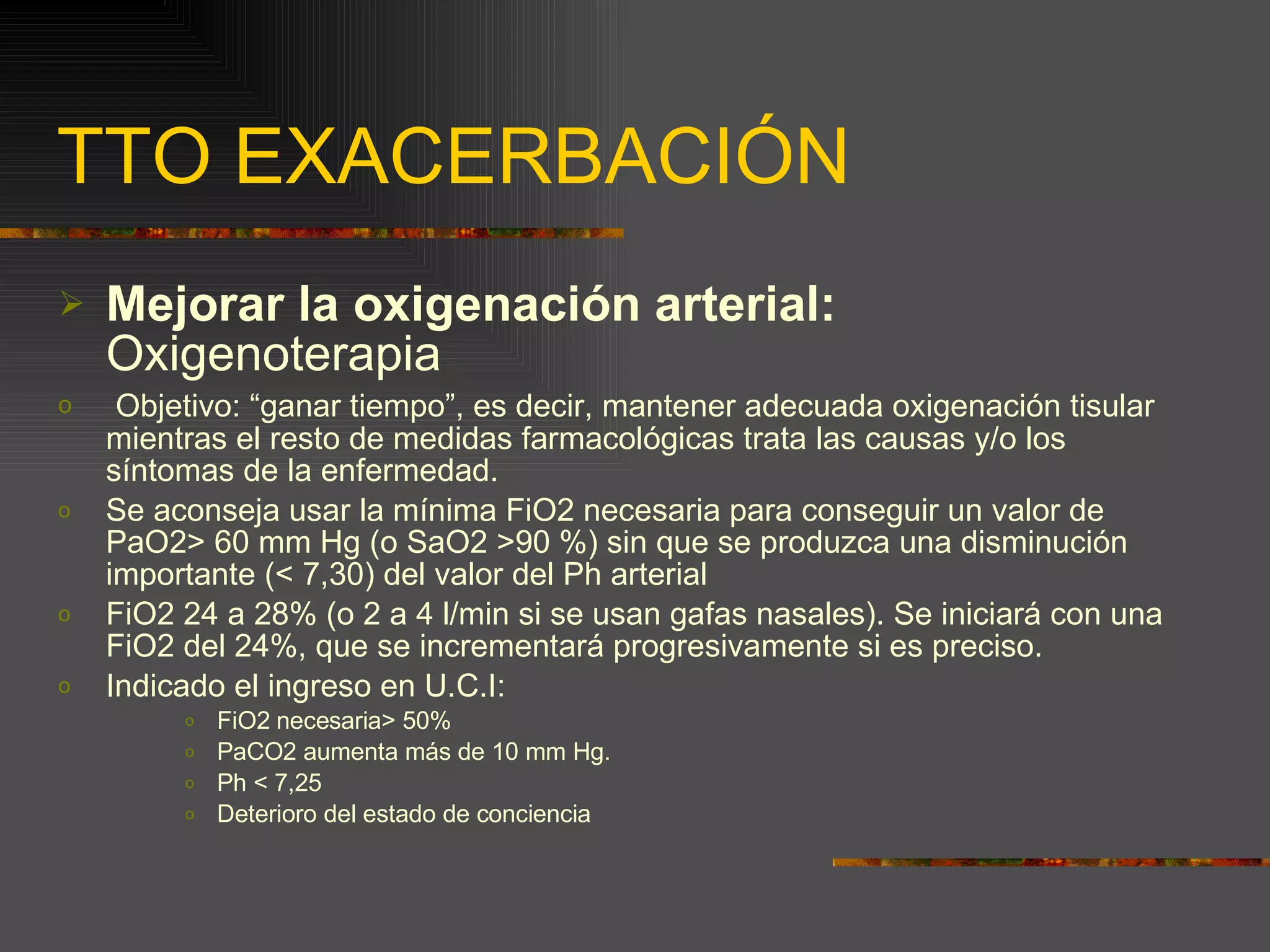 TTO EXACERBACIÓN Mejorar la oxigenación arterial:  Oxigenoterapia Objetivo: “ganar tiempo”, es decir, mantener adecuada oxigenación tisular mientras el resto de medidas farmacológicas trata las causas y/o los síntomas de la enfermedad. Se aconseja usar la mínima FiO2 necesaria para conseguir un valor de PaO2> 60 mm Hg (o SaO2 >90 %) sin que se produzca una disminución importante (< 7,30) del valor del Ph arterial FiO2 24 a 28% (o 2 a 4 l/min si se usan gafas nasales). Se iniciará con una FiO2 del 24%, que se incrementará progresivamente si es preciso. Indicado el ingreso en U.C.I: FiO2 necesaria> 50% PaCO2 aumenta más de 10 mm Hg. Ph < 7,25 Deterioro del estado de conciencia 