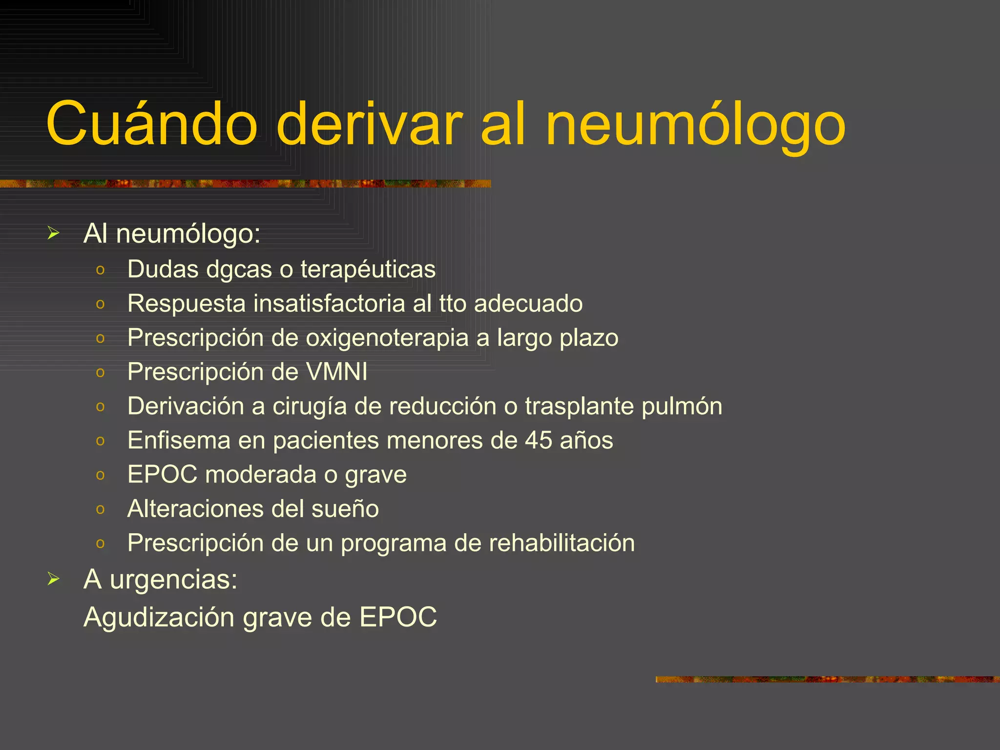 Cuándo derivar al neumólogo Al neumólogo: Dudas dgcas o terapéuticas Respuesta insatisfactoria al tto adecuado Prescripción de oxigenoterapia a largo plazo Prescripción de VMNI Derivación a cirugía de reducción o trasplante pulmón Enfisema en pacientes menores de 45 años EPOC moderada o grave Alteraciones del sueño Prescripción de un programa de rehabilitación A urgencias: Agudización grave de EPOC 