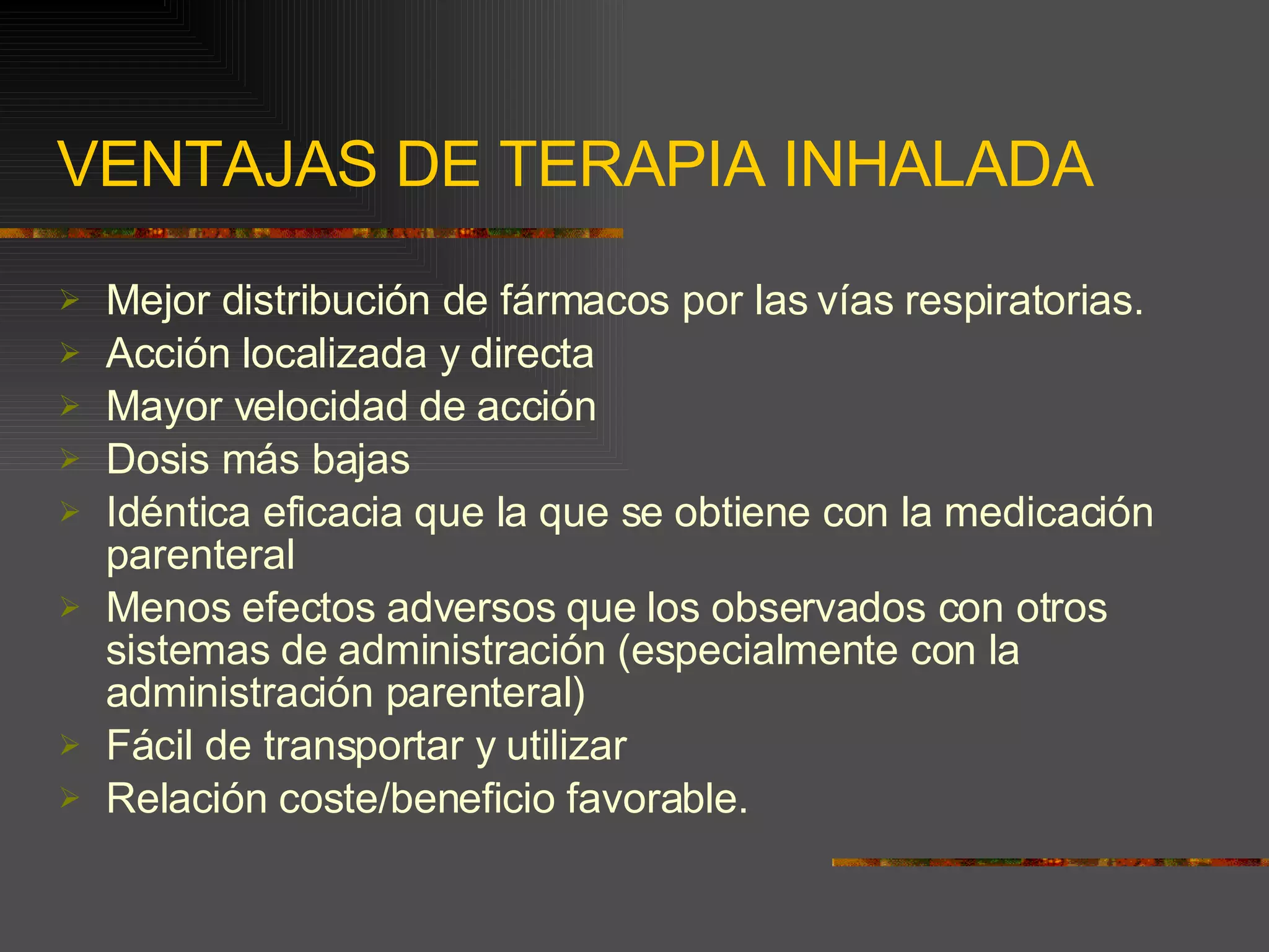 VENTAJAS DE TERAPIA INHALADA Mejor distribución de fármacos por las vías respiratorias. Acción localizada y directa Mayor velocidad de acción Dosis más bajas Idéntica eficacia que la que se obtiene con la medicación parenteral Menos efectos adversos que los observados con otros sistemas de administración (especialmente con la administración parenteral) Fácil de transportar y utilizar Relación coste/beneficio favorable. 