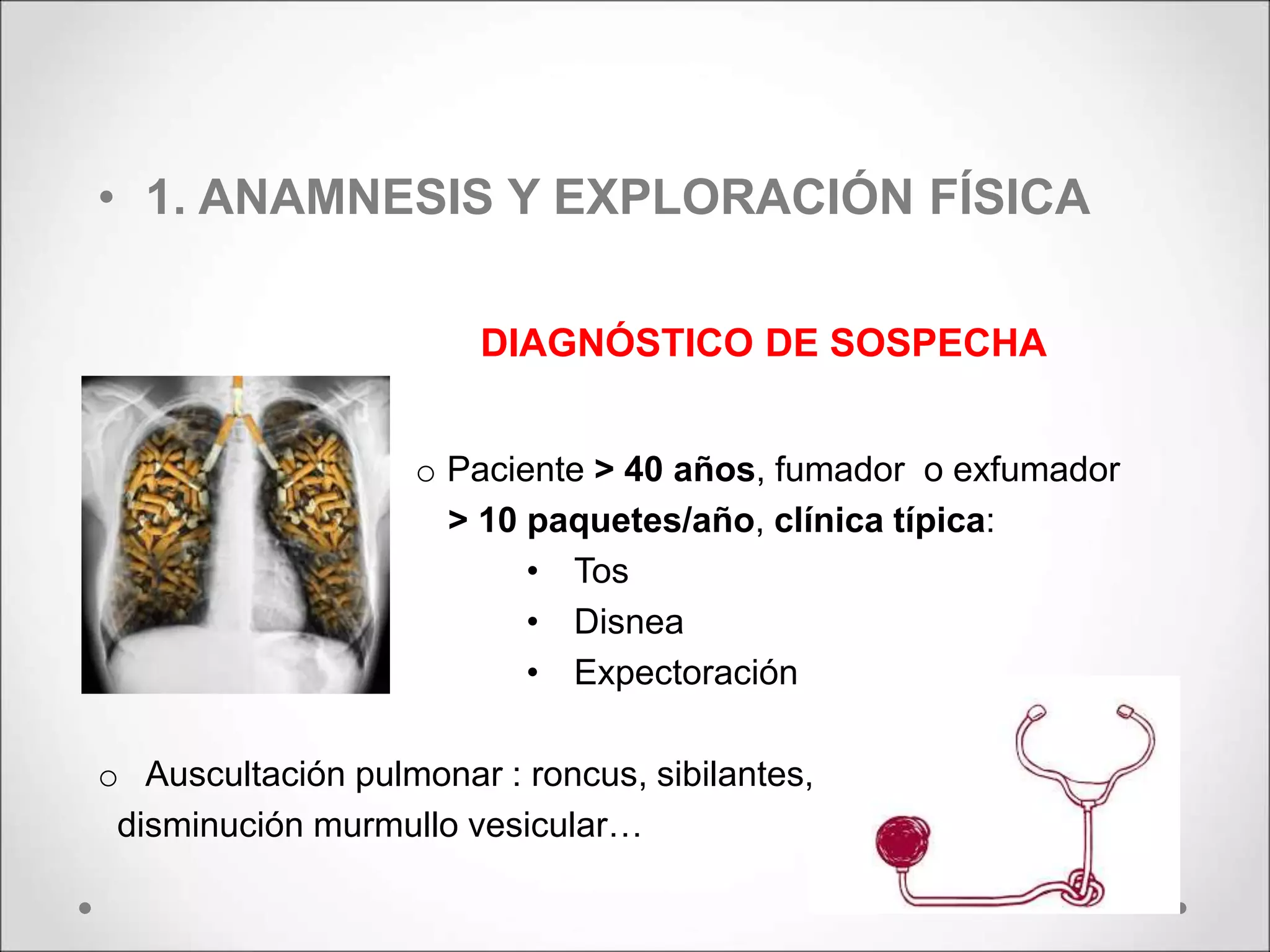 • 1. ANAMNESIS Y EXPLORACIÓN FÍSICA
DIAGNÓSTICO DE SOSPECHA
o Paciente > 40 años, fumador o exfumador
> 10 paquetes/año, clínica típica:
• Tos
• Disnea
• Expectoración
o Auscultación pulmonar : roncus, sibilantes,
disminución murmullo vesicular…
 