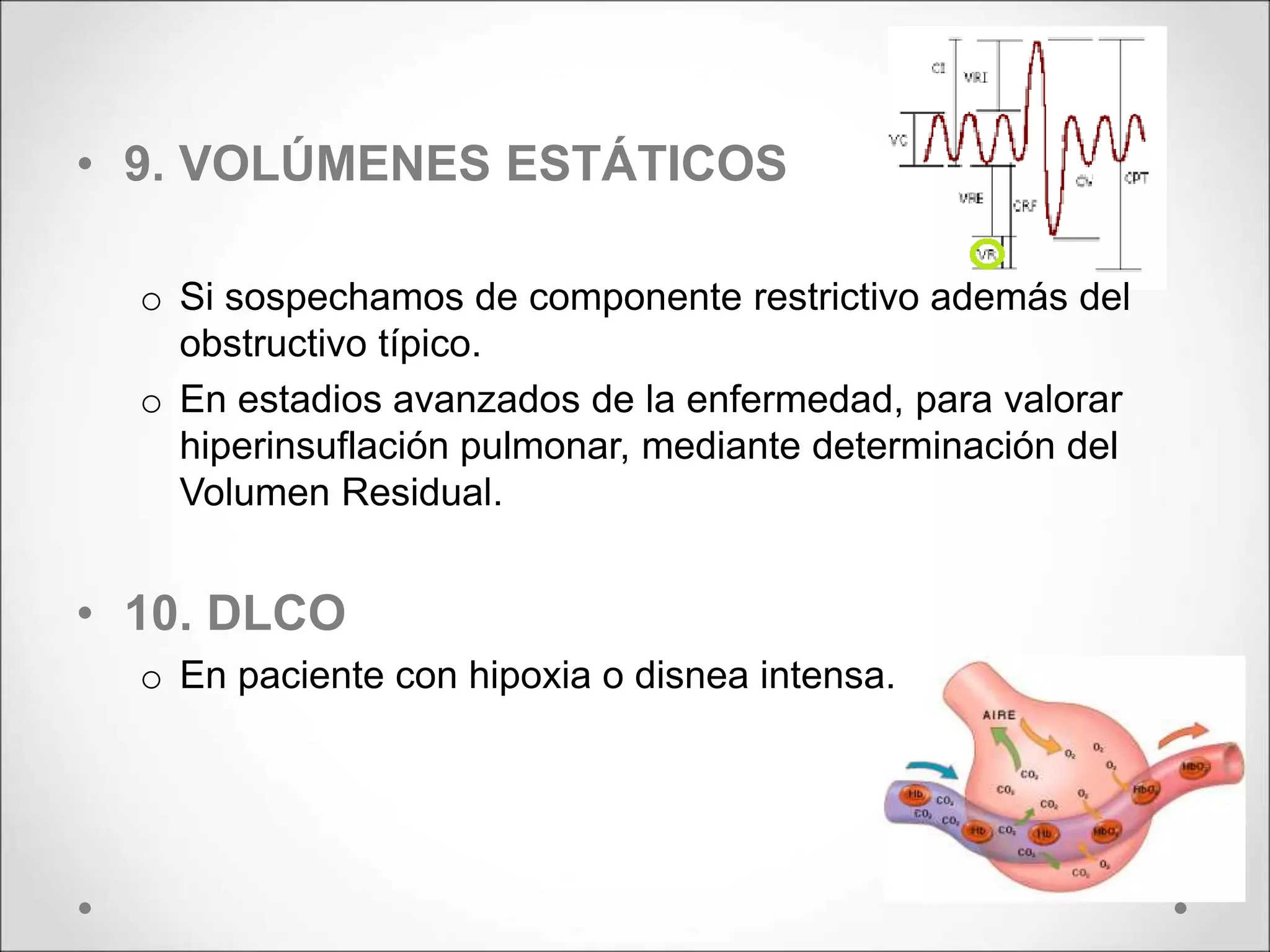 • 9. VOLÚMENES ESTÁTICOS
o Si sospechamos de componente restrictivo además del
obstructivo típico.
o En estadios avanzados de la enfermedad, para valorar
hiperinsuflación pulmonar, mediante determinación del
Volumen Residual.
• 10. DLCO
o En paciente con hipoxia o disnea intensa.
 