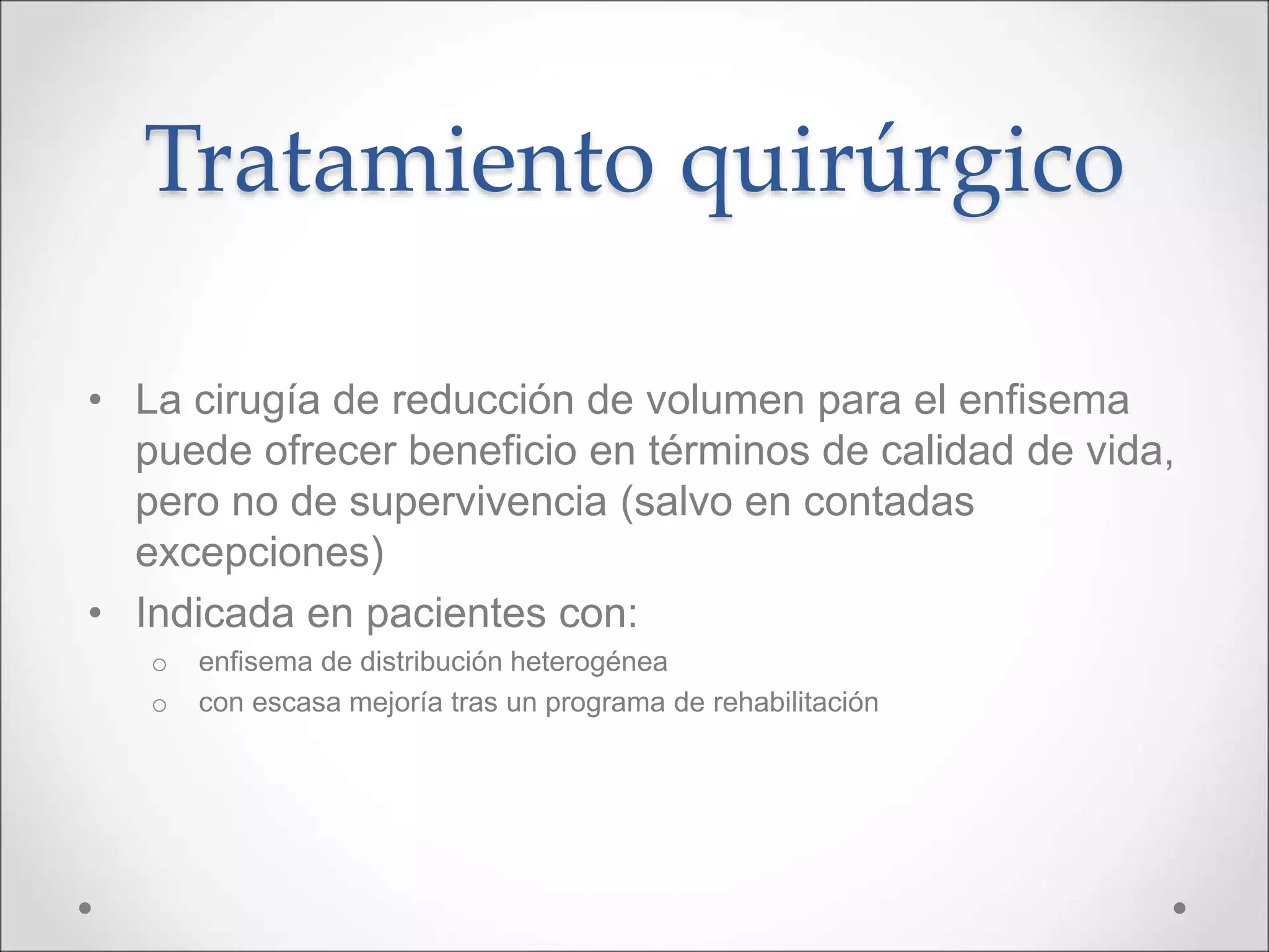 Tratamiento quirúrgico
• La cirugía de reducción de volumen para el enfisema
puede ofrecer beneficio en términos de calidad de vida,
pero no de supervivencia (salvo en contadas
excepciones)
• Indicada en pacientes con:
o enfisema de distribución heterogénea
o con escasa mejoría tras un programa de rehabilitación
 