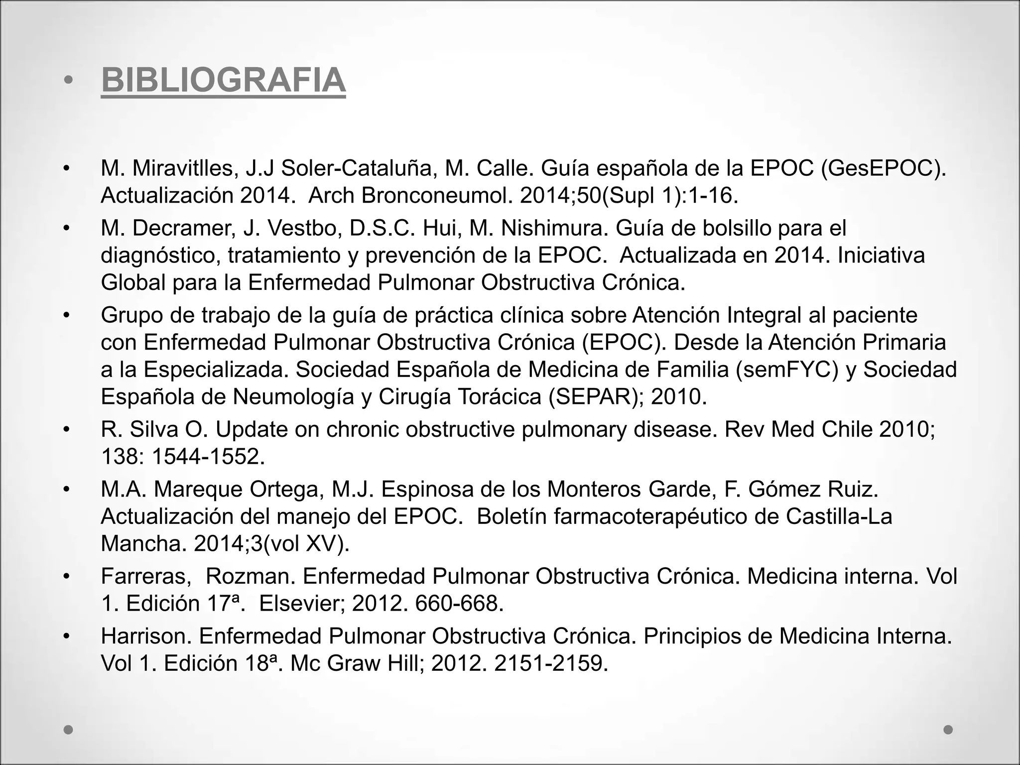 • BIBLIOGRAFIA
• M. Miravitlles, J.J Soler-Cataluña, M. Calle. Guía española de la EPOC (GesEPOC).
Actualización 2014. Arch Bronconeumol. 2014;50(Supl 1):1-16.
• M. Decramer, J. Vestbo, D.S.C. Hui, M. Nishimura. Guía de bolsillo para el
diagnóstico, tratamiento y prevención de la EPOC. Actualizada en 2014. Iniciativa
Global para la Enfermedad Pulmonar Obstructiva Crónica.
• Grupo de trabajo de la guía de práctica clínica sobre Atención Integral al paciente
con Enfermedad Pulmonar Obstructiva Crónica (EPOC). Desde la Atención Primaria
a la Especializada. Sociedad Española de Medicina de Familia (semFYC) y Sociedad
Española de Neumología y Cirugía Torácica (SEPAR); 2010.
• R. Silva O. Update on chronic obstructive pulmonary disease. Rev Med Chile 2010;
138: 1544-1552.
• M.A. Mareque Ortega, M.J. Espinosa de los Monteros Garde, F. Gómez Ruiz.
Actualización del manejo del EPOC. Boletín farmacoterapéutico de Castilla-La
Mancha. 2014;3(vol XV).
• Farreras, Rozman. Enfermedad Pulmonar Obstructiva Crónica. Medicina interna. Vol
1. Edición 17ª. Elsevier; 2012. 660-668.
• Harrison. Enfermedad Pulmonar Obstructiva Crónica. Principios de Medicina Interna.
Vol 1. Edición 18ª. Mc Graw Hill; 2012. 2151-2159.
 