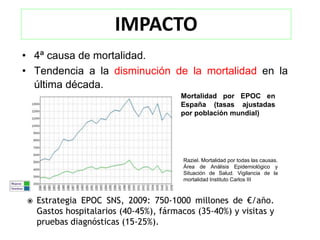 IMPACTO
• 4ª causa de mortalidad.
• Tendencia a la disminución de la mortalidad en la
  última década.
                                        Mortalidad por EPOC en
                                        España (tasas ajustadas
                                        por población mundial)




                                         Raziel. Mortalidad por todas las causas.
                                         Área de Análisis Epidemiológico y
                                         Situación de Salud. Vigilancia de la
                                         mortalidad Instituto Carlos III



   Estrategia EPOC SNS, 2009: 750-1000 millones de €/año.
    Gastos hospitalarios (40-45%), fármacos (35-40%) y visitas y
    pruebas diagnósticas (15-25%).
 