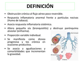 DEFINICIÓN
• Obstrucción crónica al flujo aéreo poco reversible.
• Respuesta inflamatoria anormal frente a partículas nocivas
  (Humo de tabaco).
• Asocia respuesta inflamatoria sistémica.
• Altera pequeña vía (bronquiolitis) y destruye parénquima
  alveolar (enfisema).
• Proporción variable individual.
• Se manifiesta como disnea
  progresiva y tos crónica en
  ocasiones productiva.
• Se asocia a agudizaciones y
  comorbilidades que incrementan
  la gravedad.
 