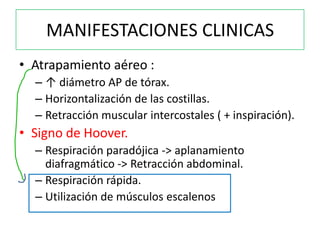 MANIFESTACIONES CLINICAS
• Atrapamiento aéreo :
  – ↑ diámetro AP de tórax.
  – Horizontalización de las costillas.
  – Retracción muscular intercostales ( + inspiración).
• Signo de Hoover.
  – Respiración paradójica -> aplanamiento
    diafragmático -> Retracción abdominal.
  – Respiración rápida.
  – Utilización de músculos escalenos
 
