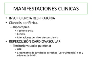 MANIFESTACIONES CLINICAS
• INSUFICIENCIA RESPIRATORIA
• Cianosis periférica.
  – Hipercapnia.
     • > somnolencia.
     • Cefalea.
     • Alteraciones del nivel de consciencia.
• REPERCUSIÓN CARDIOVASCULAR
  – Territorio vascular pulmonar
     • HTP
     • Crecimiento de cavidades derechas (Cor Pulmonale)-> IY y
       edemas de MMII.
 