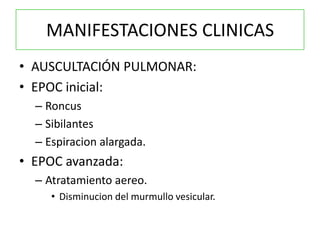 MANIFESTACIONES CLINICAS
• AUSCULTACIÓN PULMONAR:
• EPOC inicial:
  – Roncus
  – Sibilantes
  – Espiracion alargada.
• EPOC avanzada:
  – Atratamiento aereo.
     • Disminucion del murmullo vesicular.
 