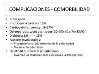 COMPLICACIONES - COMORBILIDAD
•   Prevalencia:
•   Insuficiencia cardiaca 15%
•   Cardiopatía isquémica: 16-17%.
•   Osteoporosis: casos avanzados: 30-60% (Dx. Por DMO).
•   Diabetes: 1,6 ---- > 16%
•   Factores involucrados:
    – Proceso inflamatorio sistemico de la enfermedad
    – Tratamiento esteroideo
• Debilidad muscular y sedentarismo:
    – Favorece las complicaciones asociadas a la osteoporosis.
 