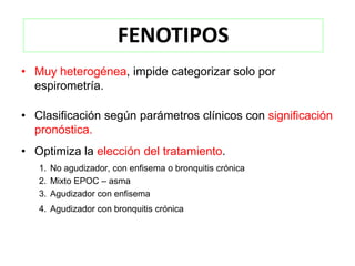 FENOTIPOS
• Muy heterogénea, impide categorizar solo por
  espirometría.

• Clasificación según parámetros clínicos con significación
  pronóstica.
• Optimiza la elección del tratamiento.
   1. No agudizador, con enfisema o bronquitis crónica
   2. Mixto EPOC – asma
   3. Agudizador con enfisema
   4. Agudizador con bronquitis crónica
 