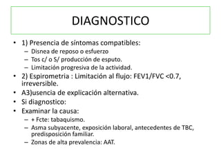 DIAGNOSTICO
• 1) Presencia de síntomas compatibles:
   – Disnea de reposo o esfuerzo
   – Tos c/ o S/ producción de esputo.
   – Limitación progresiva de la actividad.
• 2) Espirometria : Limitación al flujo: FEV1/FVC <0.7,
  irreversible.
• A3)usencia de explicación alternativa.
• Si diagnostico:
• Examinar la causa:
   – + Fcte: tabaquismo.
   – Asma subyacente, exposición laboral, antecedentes de TBC,
     predisposición familiar.
   – Zonas de alta prevalencia: AAT.
 