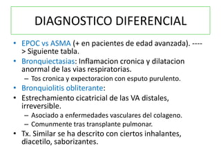 DIAGNOSTICO DIFERENCIAL
• EPOC vs ASMA (+ en pacientes de edad avanzada). ----
  > Siguiente tabla.
• Bronquiectasias: Inflamacion cronica y dilatacion
  anormal de las vias respiratorias.
   – Tos cronica y expectoracion con esputo purulento.
• Bronquiolitis obliterante:
• Estrechamiento cicatricial de las VA distales,
  irreversible.
   – Asociado a enfermedades vasculares del colageno.
   – Comunmente tras transplante pulmonar.
• Tx. Similar se ha descrito con ciertos inhalantes,
  diacetilo, saborizantes.
 