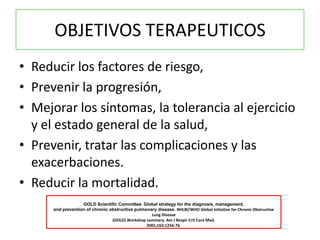 OBJETIVOS TERAPEUTICOS
• Reducir los factores de riesgo,
• Prevenir la progresión,
• Mejorar los síntomas, la tolerancia al ejercicio
  y el estado general de la salud,
• Prevenir, tratar las complicaciones y las
  exacerbaciones.
• Reducir la mortalidad.
                          Pauwels RA, Buist AS, Calverley PM, Jenkins CR, Hurd SS. The
                   GOLD Scientific Committee. Global strategy for the diagnosis, management,
      and prevention of chronic obstructive pulmonary disease. NHLBI/WHO Global Initiative for Chronic Obstructive
                                                   Lung Disease
                                 (GOLD) Workshop summary. Am J Respir Crit Care Med.
                                                 2001;163:1256-76.
 