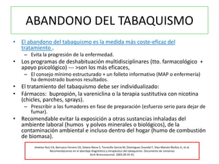ABANDONO DEL TABAQUISMO
• El abandono del tabaquismo es la medida más coste-eficaz del
  tratamiento .
    – Evita la progresión de la enfermedad.
• Los programas de deshabituación multidisciplinares (tto. farmacológico +
  apoyo psicológico) --- >son los más eficaces,
    – El consejo mínimo estructurado + un folleto informativo (MAP o enfermería)
      ha demostrado buenos resultados.
• El tratamiento del tabaquismo debe ser individualizado:
• Fármacos: bupropión, la vareniclina o la terapia sustitutiva con nicotina
  (chicles, parches, sprays).
    – Prescribir a los fumadores en fase de preparación (esfuerzo serio para dejar de
      fumar).
• Recomendable evitar la exposición a otras sustancias inhaladas del
  ambiente laboral (humos y polvos minerales o biológicos), de la
  contaminación ambiental e incluso dentro del hogar (humo de combustión
  de biomasa).
        Jiménez Ruiz CA, Barrueco Ferrero CA, Solano Reina S, Torrecilla García M, Domínguez Grandal F, Díaz-Maroto Muñoz JL, et al.
                    Recomendaciones en el abordaje diagnóstico y terapéutico del tabaquismo. Documento de consenso.
                                                    Arch Bronconeumol. 2003;39:35-41.
 