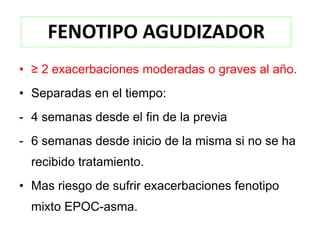 FENOTIPO AGUDIZADOR
• ≥ 2 exacerbaciones moderadas o graves al año.
• Separadas en el tiempo:
- 4 semanas desde el fin de la previa
- 6 semanas desde inicio de la misma si no se ha
  recibido tratamiento.
• Mas riesgo de sufrir exacerbaciones fenotipo
  mixto EPOC-asma.
 