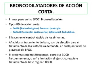BRONCODILATADORES DE ACCIÓN
             CORTA.
• Primer paso en tto EPOC: Broncodilatación.
• Tipos BD de acción corta:
   – SAMA (Anticolinérgicos): Bromuro Ipratropio.
   – SABA (β2 agonistas acción corta): Salbutamol, Terbutalina.

• Eficaces en el control rápido de los síntomas.
• Añadidos al tratamiento de base, son de elección para el
  tratamiento de los síntomas a demanda, en cualquier nivel de
  gravedad de EPOC.
• Si presenta síntomas frecuentes, o precisa BDCD
  frecuentemente, o sufre limitación al ejercicio, requiere
  tratamiento de base regular: BDLD.
 