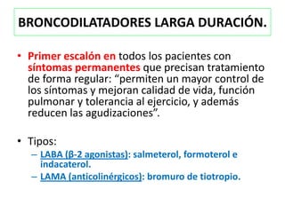 BRONCODILATADORES LARGA DURACIÓN.

• Primer escalón en todos los pacientes con
  síntomas permanentes que precisan tratamiento
  de forma regular: “permiten un mayor control de
  los síntomas y mejoran calidad de vida, función
  pulmonar y tolerancia al ejercicio, y además
  reducen las agudizaciones”.

• Tipos:
  – LABA (β-2 agonistas): salmeterol, formoterol e
    indacaterol.
  – LAMA (anticolinérgicos): bromuro de tiotropio.
 