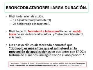 BRONCODILATADORES LARGA DURACIÓN.
• Distinta duración de acción:
   – 12 h (salmeterol y formoterol)
   – 24 h (tiotropio e indacaterol).

• Distinto perfil: Formoterol e Indacaterol tienen un rápido
  inicio de acción broncodilatadora , y Tiotropio y Salmeterol
  más lenta.

• Un ensayo clínico aleatorizado demostró que
  “tiotropio es más eficaz que el salmeterol en la
  prevención de agudizaciones en pacientes con EPOC e
  historia de al menos una agudización el año previo” *.

   * Vogelmeier C, Hederer B, Glaab T, Schmidt H, Rutten van Molkën MPMH, Beeh KM, et al. Tiotropium
   versus salmeterol for the prevention of exacerbations of COPD. N Engl J Med. 2011;364:1093–103.
 