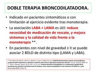 DOBLE TERAPIA BRONCODILATADORA.
• Indicado en pacientes sintomáticos o con
  limitación al ejercicio evidente tras monoterapia.
• La asociación LABA + LAMA es útil: reduce
  necesidad de medicación de rescate, y mejora
  síntomas y la calidad de vida frente a la
  monoterapia **.
• En pacientes con nivel de gravedad ≥ II se puede
  asociar 2 BDLD de distinto tipo (LAMA y LABA).
 ** Van Noord JA, Buhl R, LaForce C, Martin C, Jones F, Dolker M, et al. QVA149 demonstrates superior bronchodilation
 compared with indacaterol or placebo in patients with chronic obstructive pulmonary disease. Thorax. 2010;65:1086–91.
 ** Zhou Y, Wang X, Zeng X, Qiu R, Xie J, Liu S, et al. Positive benefits of theophylline in a randomized, double-blind,
 parallel-group, placebo-controlled study of lowdose, slow-release theophylline in the treatment of COPD for 1 year.
 Respirology.2006;11:603–10.
 
