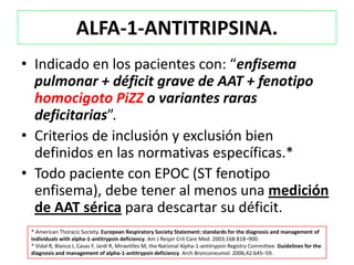 ALFA-1-ANTITRIPSINA.
• Indicado en los pacientes con: “enfisema
  pulmonar + déficit grave de AAT + fenotipo
  homocigoto PiZZ o variantes raras
  deficitarias”.
• Criterios de inclusión y exclusión bien
  definidos en las normativas específicas.*
• Todo paciente con EPOC (ST fenotipo
  enfisema), debe tener al menos una medición
  de AAT sérica para descartar su déficit.
 * American Thoracic Society. European Respiratory Society Statement: standards for the diagnosis and management of
 individuals with alpha-1-antitrypsin deficiency. Am J Respir Crit Care Med. 2003;168:818–900.
 * Vidal R, Blanco I, Casas F, Jardí R, Miravitlles M, the National Alpha-1-antitrypsin Registry Committee. Guidelines for the
 diagnosis and management of alpha-1-antitrypsin deficiency. Arch Bronconeumol. 2006;42:645–59.
 