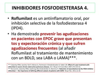 INHIBIDORES FOSFODIESTERASA 4.
• Roflumilast es un antiinflamatorio oral, por
  inhibición selectiva de la fosfodiesterasa 4
  (IPD4).
• Ha demostrado prevenir las agudizaciones
  en pacientes con EPOC grave que presentan
  tos y expectoración crónica y que sufren
  agudizaciones frecuentes (al añadir
  Roflumilast al tratamiento de mantenimiento
  con un BDLD, sea LABA o LAMA)***.
*** Calverley PMA, Sanchez-Toril F, McIvor A, Teichmann P, Bredenbroeker D, Fabbri LM. Effect of 1-year treatment with
roflumilast in severe chronic obstructive pulmonary disease. Am J Respir Crit Care Med. 2007;176:154–61.
*** Rennard SI, Calverley PMA, Goehring UM, Bredenbröker D, Martinez FJ. Reduction of exacerbations by the PDE4 inhibitor
roflumilast — the importance of defining different subsets of patients with COPD. Respir Res. 2011;12:18.
 
