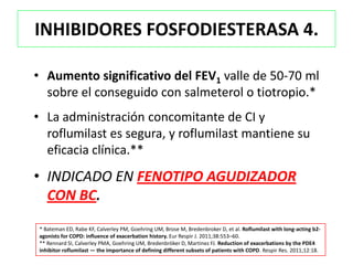 INHIBIDORES FOSFODIESTERASA 4.

• Aumento significativo del FEV1 valle de 50-70 ml
  sobre el conseguido con salmeterol o tiotropio.*
• La administración concomitante de CI y
  roflumilast es segura, y roflumilast mantiene su
  eficacia clínica.**
• INDICADO EN FENOTIPO AGUDIZADOR
  CON BC.
* Bateman ED, Rabe KF, Calverley PM, Goehring UM, Brose M, Bredenbroker D, et al. Roflumilast with long-acting b2-
agonists for COPD: influence of exacerbation history. Eur Respir J. 2011;38:553–60.
** Rennard SI, Calverley PMA, Goehring UM, Bredenbröker D, Martinez FJ. Reduction of exacerbations by the PDE4
inhibitor roflumilast — the importance of defining different subsets of patients with COPD. Respir Res. 2011;12:18.
 