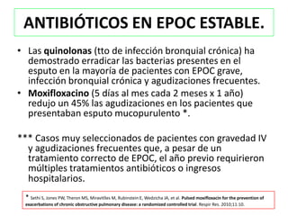 ANTIBIÓTICOS EN EPOC ESTABLE.
• Las quinolonas (tto de infección bronquial crónica) ha
  demostrado erradicar las bacterias presentes en el
  esputo en la mayoría de pacientes con EPOC grave,
  infección bronquial crónica y agudizaciones frecuentes.
• Moxifloxacino (5 días al mes cada 2 meses x 1 año)
  redujo un 45% las agudizaciones en los pacientes que
  presentaban esputo mucopurulento *.

*** Casos muy seleccionados de pacientes con gravedad IV
  y agudizaciones frecuentes que, a pesar de un
  tratamiento correcto de EPOC, el año previo requirieron
  múltiples tratamientos antibióticos o ingresos
  hospitalarios.
 * Sethi S, Jones PW, Theron MS, Miravitlles M, Rubinstein E, Wedzicha JA, et al. Pulsed moxifloxacin for the prevention of
 exacerbations of chronic obstructive pulmonary disease: a randomized controlled trial. Respir Res. 2010;11:10.
 
